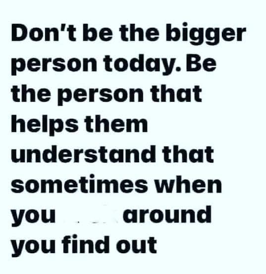 Don't be the bigger person today. Be the person that helps them understand that sometimes when you f**k around you find out.